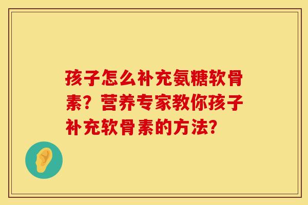 孩子怎么补充氨糖软骨素？营养专家教你孩子补充软骨素的方法？
