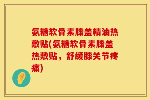 氨糖软骨素膝盖精油热敷贴(氨糖软骨素膝盖热敷贴，舒缓膝关节疼痛)