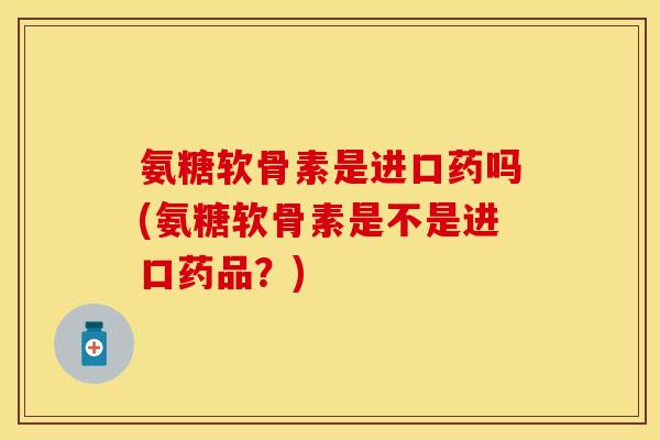 氨糖软骨素是进口药吗(氨糖软骨素是不是进口药品?) 氨糖软骨素是进口药吗(氨糖软骨素是不是进口药品?)