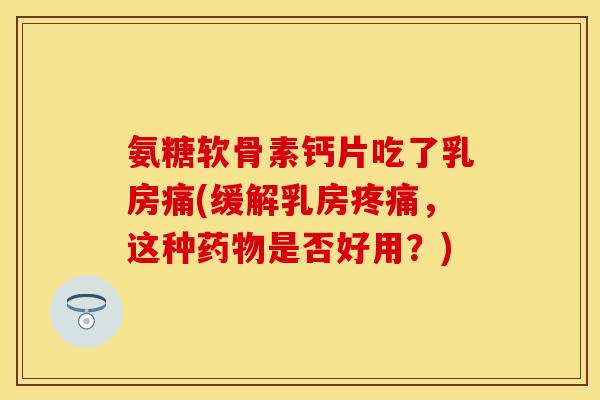 氨糖软骨素钙片吃了乳房痛(缓解乳房疼痛，这种药物是否好用？)