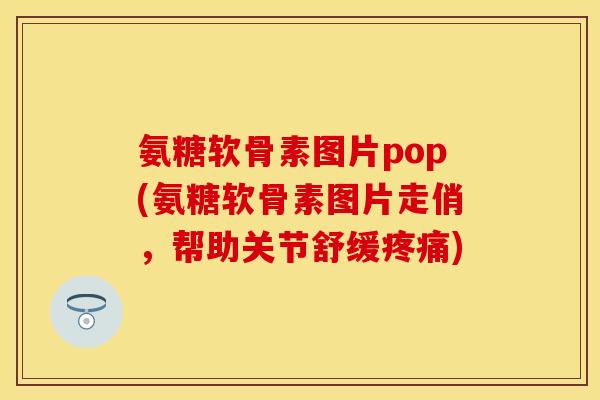 氨糖软骨素图片pop(氨糖软骨素图片走俏，帮助关节舒缓疼痛)