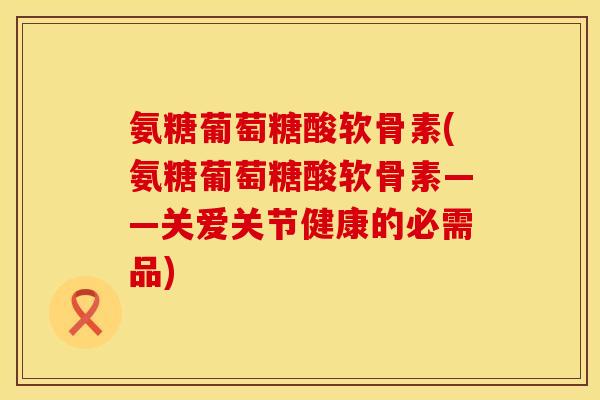 氨糖葡萄糖酸软骨素(氨糖葡萄糖酸软骨素——关爱关节健康的必需品) 氨糖葡萄糖酸软骨素(氨糖葡萄糖酸软骨素——关爱关节健康的必需品)