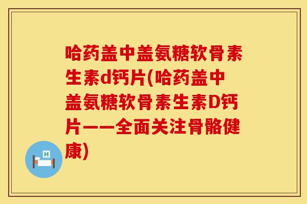 哈药盖中盖氨糖软骨素生素d钙片(哈药盖中盖氨糖软骨素生素D钙片——全面关注骨骼健康)