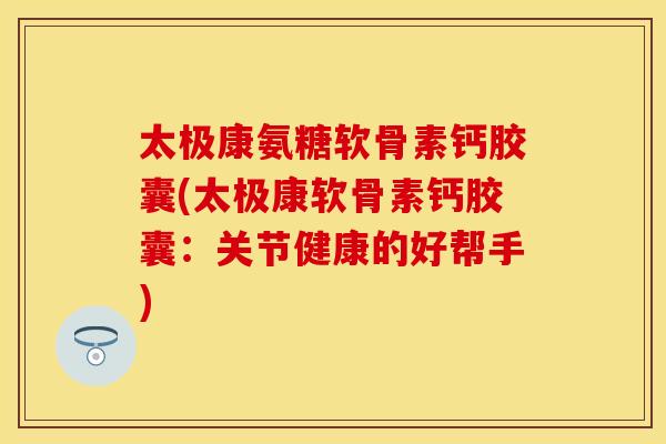 太极康氨糖软骨素钙胶囊(太极康软骨素钙胶囊：关节健康的好帮手)