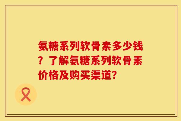 氨糖系列软骨素多少钱?了解氨糖系列软骨素价格及购买渠道? 氨糖系列软骨素多少钱?了解氨糖系列软骨素价格及购买渠道?