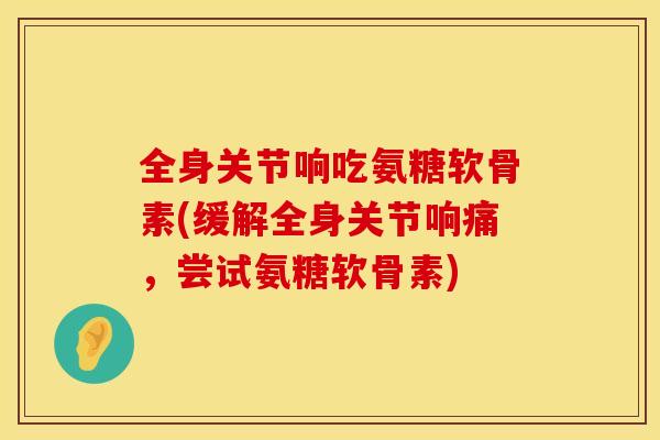 全身关节响吃氨糖软骨素(缓解全身关节响痛，尝试氨糖软骨素)