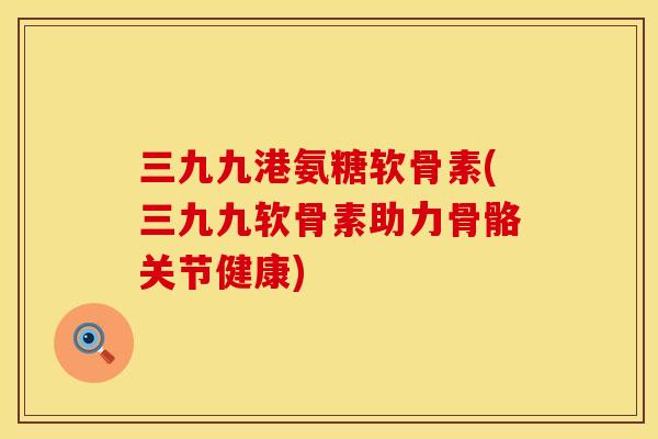 三九九港氨糖软骨素(三九九软骨素助力骨骼关节健康)