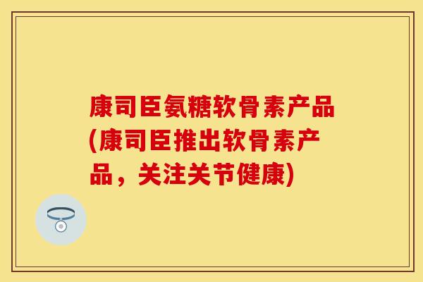 康司臣氨糖软骨素产品(康司臣推出软骨素产品,关注关节健康) 康司臣氨糖软骨素产品(康司臣推出软骨素产品,关注关节健康)