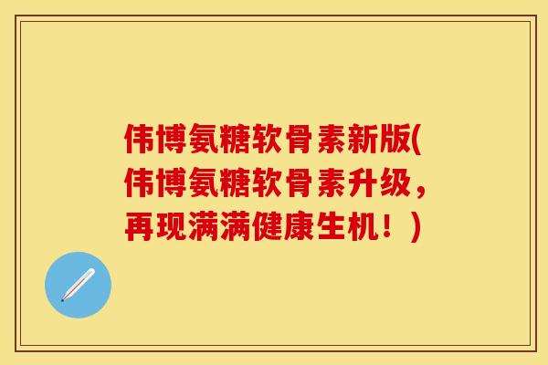 伟博氨糖软骨素新版(伟博氨糖软骨素升级，再现满满健康生机！)