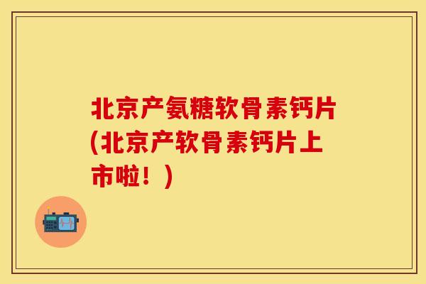 北京产氨糖软骨素钙片(北京产软骨素钙片上市啦！)