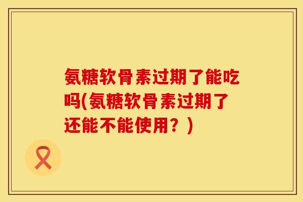 氨糖软骨素过期了能吃吗(氨糖软骨素过期了还能不能使用？)