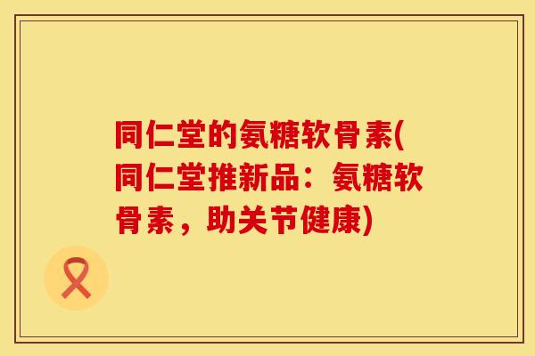同仁堂的氨糖软骨素(同仁堂推新品：氨糖软骨素，助关节健康)