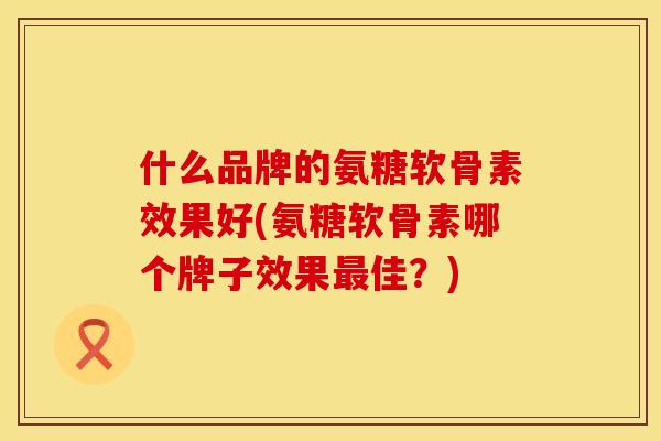 什么品牌的氨糖软骨素效果好(氨糖软骨素哪个牌子效果最佳？)