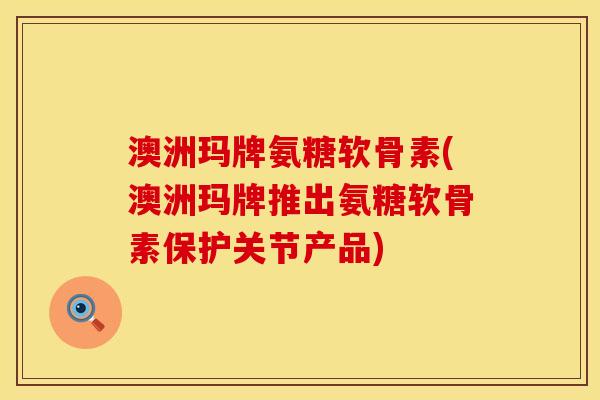 澳洲玛牌氨糖软骨素(澳洲玛牌推出氨糖软骨素保护关节产品)