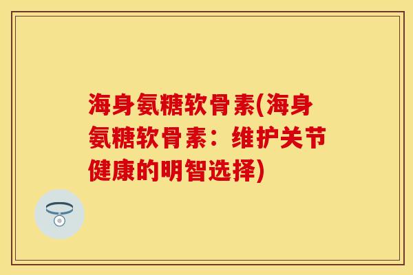 海身氨糖软骨素(海身氨糖软骨素：维护关节健康的明智选择)