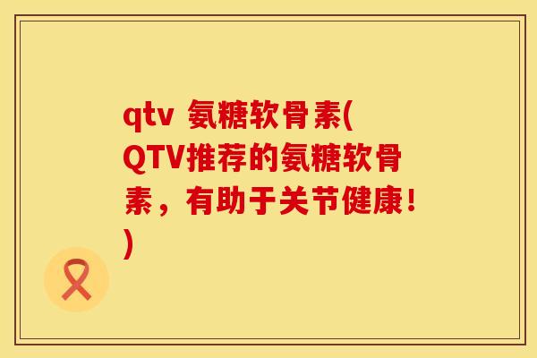qtv 氨糖软骨素(QTV推荐的氨糖软骨素，有助于关节健康！)