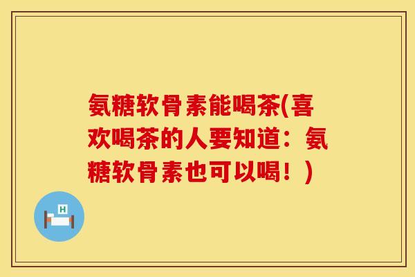 氨糖软骨素能喝茶(喜欢喝茶的人要知道：氨糖软骨素也可以喝！)