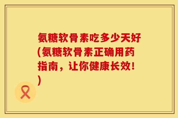 氨糖软骨素吃多少天好(氨糖软骨素正确用药指南,让你健康长效!) 氨糖软骨素吃多少天好(氨糖软骨素正确用药指南,让你健康长效!)