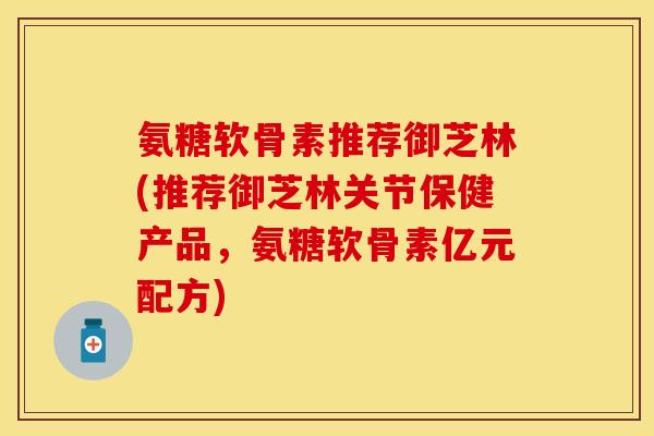 氨糖软骨素推荐御芝林(推荐御芝林关节保健产品，氨糖软骨素亿元配方)