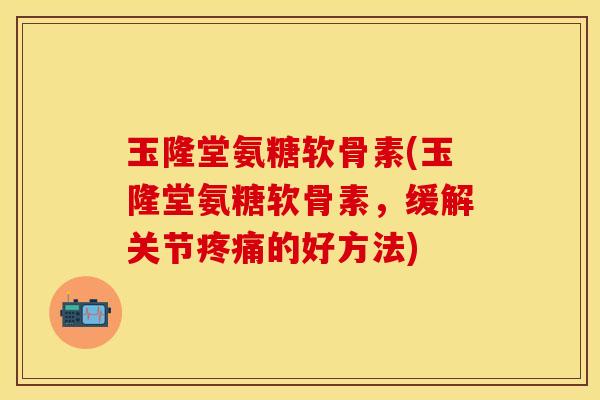 玉隆堂氨糖软骨素(玉隆堂氨糖软骨素，缓解关节疼痛的好方法)
