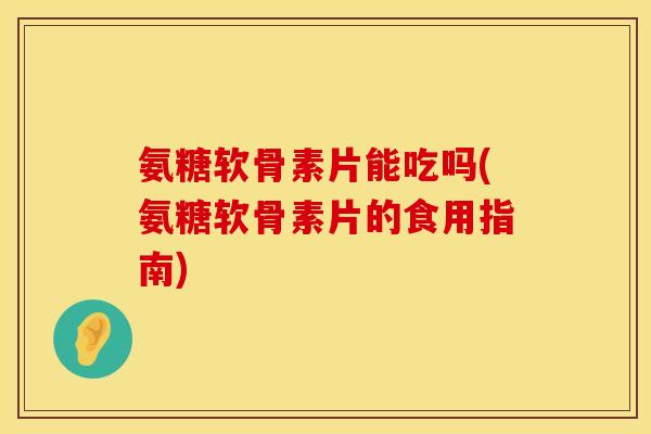 氨糖软骨素片能吃吗(氨糖软骨素片的食用指南)