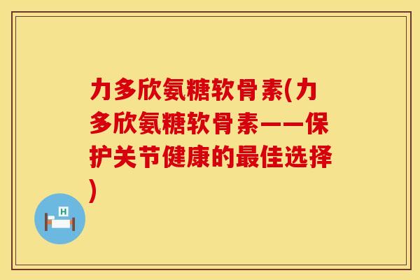 力多欣氨糖软骨素(力多欣氨糖软骨素——保护关节健康的最佳选择)