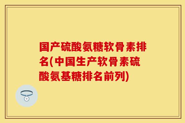国产硫酸氨糖软骨素排名(中国生产软骨素硫酸氨基糖排名前列)
