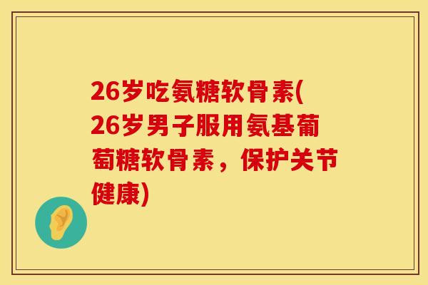 26岁吃氨糖软骨素(26岁男子服用氨基葡萄糖软骨素，保护关节健康)
