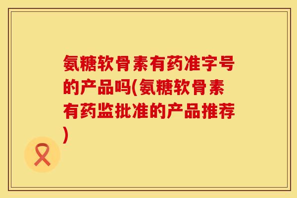 氨糖软骨素有药准字号的产品吗(氨糖软骨素有药监批准的产品推荐)