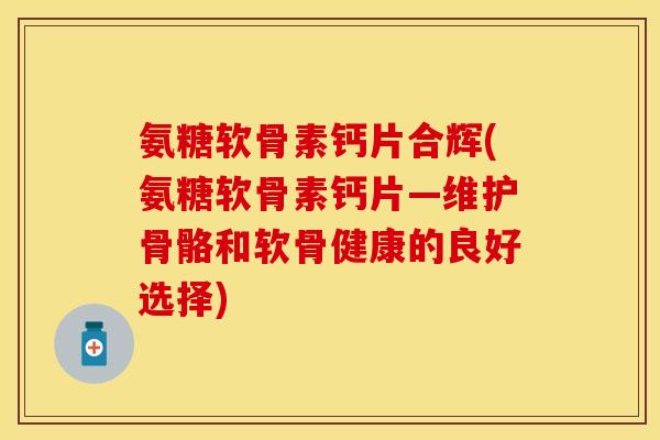 氨糖软骨素钙片合辉(氨糖软骨素钙片—维护骨骼和软骨健康的良好选择)