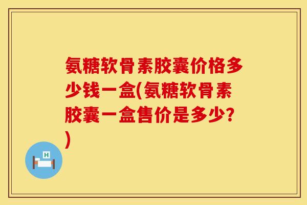 氨糖软骨素胶囊价格多少钱一盒(氨糖软骨素胶囊一盒售价是多少？)