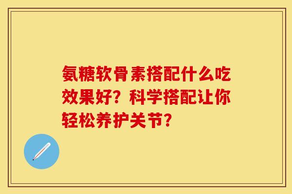 氨糖软骨素搭配什么吃效果好？科学搭配让你轻松养护关节？