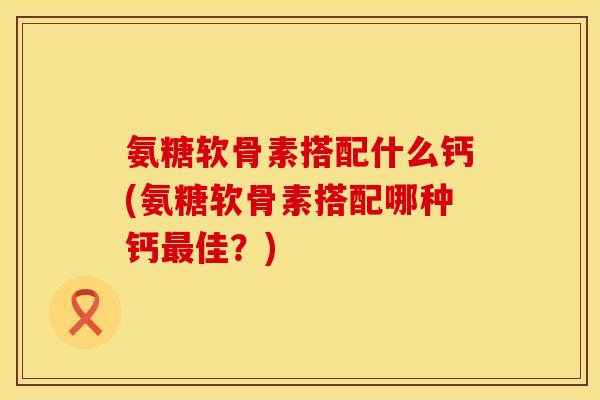氨糖软骨素搭配什么钙(氨糖软骨素搭配哪种钙佳?) 氨糖软骨素搭配什么钙(氨糖软骨素搭配哪种钙佳?)