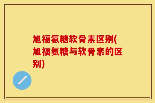旭福氨糖软骨素区别(旭福氨糖与软骨素的区别)
