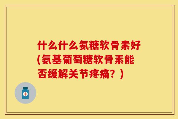 什么什么氨糖软骨素好(氨基葡萄糖软骨素能否缓解关节疼痛？)