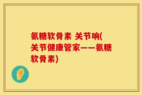 氨糖软骨素 关节响(关节健康管家——氨糖软骨素)