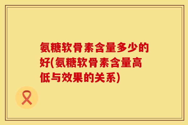 氨糖软骨素含量多少的好(氨糖软骨素含量高低与效果的关系)