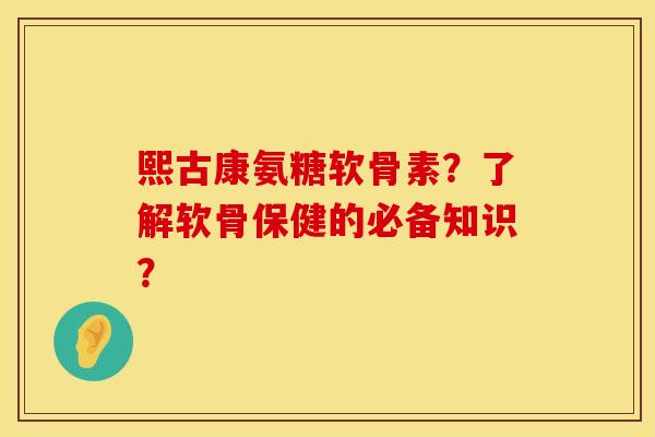 熙古康氨糖软骨素？了解软骨保健的必备知识？