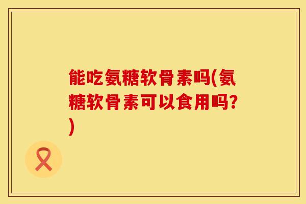 能吃氨糖软骨素吗(氨糖软骨素可以食用吗？)