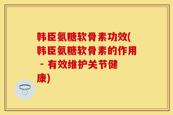 韩臣氨糖软骨素功效(韩臣氨糖软骨素的作用 - 有效维护关节健康)