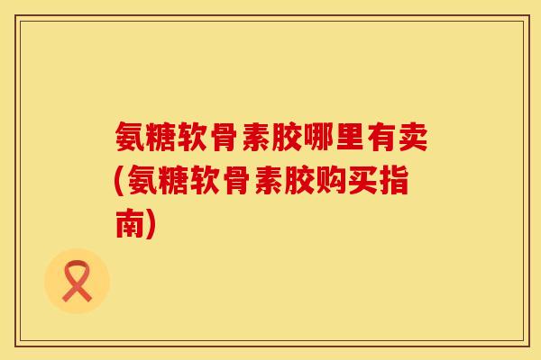 氨糖软骨素胶哪里有卖(氨糖软骨素胶购买指南)
