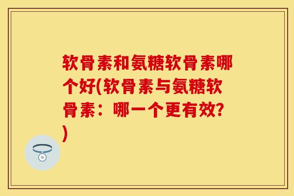 软骨素和氨糖软骨素哪个好(软骨素与氨糖软骨素：哪一个更有效？)