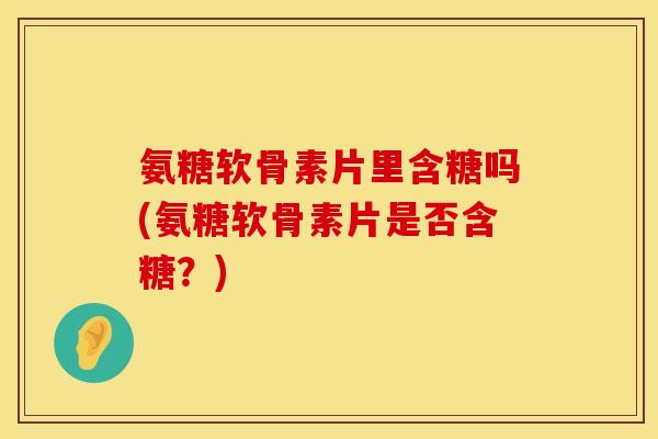 氨糖软骨素片里含糖吗(氨糖软骨素片是否含糖？)