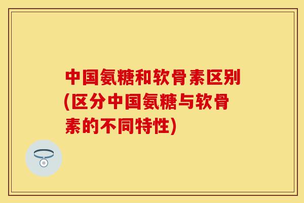 中国氨糖和软骨素区别(区分中国氨糖与软骨素的不同特性)