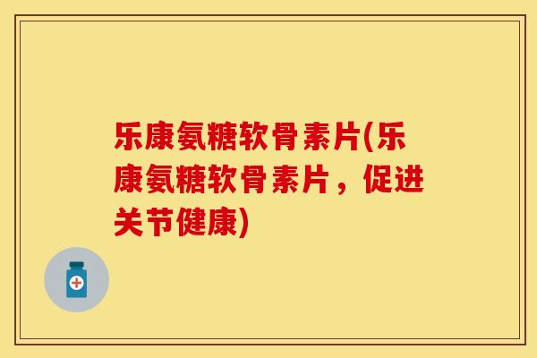 乐康氨糖软骨素片(乐康氨糖软骨素片，促进关节健康)
