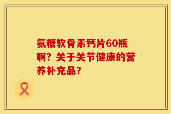 氨糖软骨素钙片60瓶啊？关于关节健康的营养补充品？