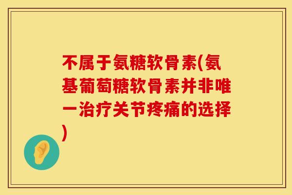 不属于氨糖软骨素(氨基葡萄糖软骨素并非唯一治疗关节疼痛的选择)