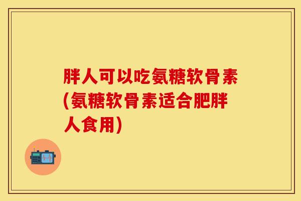 胖人可以吃氨糖软骨素(氨糖软骨素适合人食用) 胖人可以吃氨糖软骨素(氨糖软骨素适合人食用)