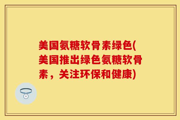 美国氨糖软骨素绿色(美国推出绿色氨糖软骨素，关注环保和健康)