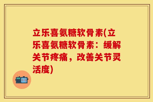 立乐喜氨糖软骨素(立乐喜氨糖软骨素：缓解关节疼痛，改善关节灵活度)